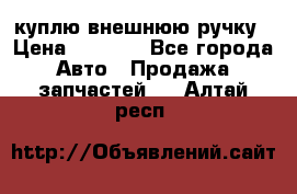 куплю внешнюю ручку › Цена ­ 2 000 - Все города Авто » Продажа запчастей   . Алтай респ.